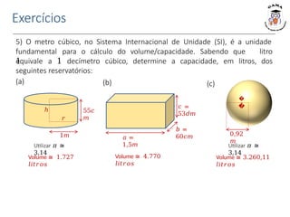 Exercícios
5) O metro cúbico, no Sistema Internacional de Unidade (SI), é a unidade
fundamental para o cálculo do volume/capacidade. Sabendo que
1
equivale a 1 decímetro cúbico, determine a capacidade, em litros,
litro
dos
seguintes reservatórios:
(a) (b)
𝑐 =
53𝑑𝑚
𝑎 =
1,5𝑚
𝑏 =
60𝑐𝑚
55𝑐
𝑚
𝑟
ℎ
1𝑚
Utilizar 𝜋 ≅
3,14
(c)
�
�
Utilizar 𝜋 ≅
3,14
0,92
𝑚
Volume ≅ 1.727
𝑙𝑖𝑡𝑟𝑜𝑠
Volume ≅ 4.770
𝑙𝑖𝑡𝑟𝑜𝑠
Volume ≅ 3.260,11
𝑙𝑖𝑡𝑟𝑜𝑠
 