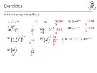 6) Calcule as seguintes potências:
(a) 35. 3−3
9 (b)
(−5)23
(c) (−4)2+5
(e)
−5
2 3 (f) (−52)3
(i) ((−6)3)5. (−216)−7+2
1
Exercícios
39062
5
−1638
4
1
8
1
(d) (−3)
1 4 1562
5
−1562
5
−12
5
(g) 1
−5
3
2−
3 (h) 23
5
3 51
2
12
5
(j) 53
56
1
12
5
 