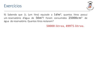 9) Sabendo que 1L (um litro) equivale a 1𝑑𝑚3, quantos litros possui
um reservatório d’água de 50𝑚3? Foram consumidos 25000𝑐𝑚3 de
água do reservatório. Quantos litros restaram?
50000 𝑙𝑖𝑡𝑟𝑜𝑠, 49975 𝑙𝑖𝑡𝑟𝑜𝑠.
Exercícios
 