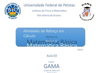 Universidade Federal de Pelotas
Instituto de Física e Matemática
Pró-reitoria de Ensino
Atividades de Reforço em
Cálculo
Módulo de
Matemática Básica2019/1
Aula 03
Projeto
GAMA
Grupo de Apoio em
 