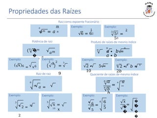 Propriedades das Raízes
𝑛
𝑛 𝑛
𝑎 ∙ 𝑏 =
𝑎 ∙ 𝑏
Produto de raízes de mesmo índice
Exemplo:
2 ∙ 5 =
10
Raiz de raiz
𝑛
𝑚
𝑎 =
𝑛⋅𝑚
𝑎
Exemplo:
3
2
52 =
53
Raiz como expoente fracionário
𝑛
𝑚
𝑎𝑚 = 𝑎 𝑛
Exemplo:
1
6 = 62
Exemplo:
3
4
2 =
12
2
Exemplo:
5
𝑥 =
10
𝑥
Exemplo:
4
2 ∙ 4
𝑏 = 4
2𝑏
𝑛
𝑛
𝑎 𝑛 𝑎
=
𝑏
𝑏
Quociente de raízes de mesmo índice
Exemplo:
4
6
4
5
=
4 6
5
Exemplo:
𝑥
�
�
=
�
�
�
�
𝑛
�
�
𝑚
=
𝑛
𝑎𝑚
Potência de raiz
Exemplo:
𝑥 6 = 𝑥6
Exemplo:
5
3
2 5
=
9
 