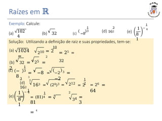 Exemplo: Calcule:
(c) −
8
1
3
(e)
1
8
1
−
1
4
1
3
3
(d) 162 (e)
1
8
1
1
− 4
Raízes em ℝ
102
4
(a) (b) 5
32 (c) −8
(a) 1024
=
210
Solução: Utilizando a definição de raiz e suas propriedades, tem-se:
10
= 2
2
= 25 =
32
25
(b) 5
32 =
5
=
2
= 3
−8 =
3
−2 3 =
−2
3
(d)
162
=
2
163 = (24)3 =
1
2
212
= 2
2
= 26
=
64
1
= (81)4 = 4
81
=
4
34 =
3
 