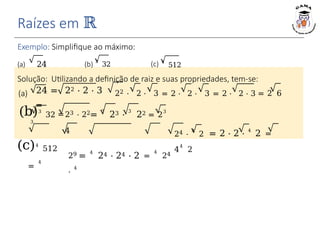 Raízes em ℝ
Exemplo: Simplifique ao máximo:
(a) 24 (b) 3
32 (c) 4
512
Solução: Utilizando a definição de raiz e suas propriedades, tem-se:
24 = 22 ⋅ 2 ⋅ 3
=
(a) 22 ⋅ 2 ⋅ 3 = 2 ⋅ 2 ⋅ 3 = 2 ⋅ 2 ⋅ 3 = 2 6
(b)3
32 =
3
(c)4
512
=
4
23 ⋅ 22=
3
23 ⋅
3
22 = 2
3
4
29 =
4
24 ⋅ 24 ⋅ 2 =
4
24
⋅
4
24 ⋅
4
2 = 2 ⋅ 2 ⋅ 4
2 =
4
4
2
 
