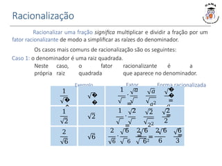 Racionalização
1
�
�
Racionalizar uma fração significa multiplicar e dividir a fração por um
fator racionalizante de modo a simplificar as raízes do denominador.
Os casos mais comuns de racionalização são os seguintes:
Caso 1: o denominador é uma raiz quadrada.
Neste caso, o fator racionalizante é a
própria raiz quadrada que aparece no denominador.
Exemplo Fator Forma racionalizada
�
�
1 𝑎
⋅
=
𝑎 𝑎
𝑎
𝑎2
�
�
=
𝑎
1
2
2
1 2
⋅
=
2 2
2
22
2
=
2
2
6
6 =
2 6 2 6 2 6
⋅ =
6 6 62 6
6
=
3
 
