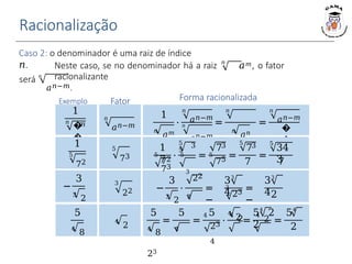 Racionalização
Exemplo Fator Forma racionalizada
Caso 2: o denominador é uma raiz de índice
𝑛.
5
73
−
3
3
2
3
22 −
3
⋅
3
22
3
2
3
22
=
−
33
4
3
23 =
−
33
42
𝑛
será 𝑛
Neste caso, se no denominador há a raiz 𝑎𝑚, o fator
racionalizante
𝑎𝑛−𝑚.
1
𝑛
𝑎𝑚
⋅
𝑛
𝑛
𝑎𝑛−𝑚
=
𝑛
𝑎𝑛−𝑚
𝑎𝑛−𝑚
𝑛
𝑎𝑛
=
𝑛
𝑎𝑛−𝑚
�
�
1
𝑛
�
�
𝑚
𝑛
𝑎𝑛−𝑚
⋅
1
7
3
5 5
72
73
=
5
5 73
5
75
=
5
73
7
=
5
34
3
7
1
5
72
5
4
8
4
2
5
=
5
4
8
4
23
=
5
⋅
4
2 =
4 4
2
4
2
23
4
=
54
2 54
2 2
 