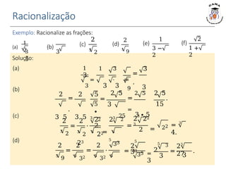 Racionalização
Exemplo: Racionalize as frações:
Solução:
2 5
1
2
3 3
5
(a) (b)
2
3
2
(c)
2
5
9
(d)
1
3 −
2
(e)
2
1 +
2
(f)
1 1 3
3
= ⋅ =
3 3 3
(a)
2
=
⋅
3 5 3 5
(b)
3 2
=
2
2
3
2
(c)
3
=
.
9 3
2 5 2 5 2 5
.
15
=
5 3
∙
=
=
25 3 ∙ 5
3
2 22
3
= 22 = 3
4.
=
2
⋅
3
2 2
2
=
2
3
2
3
22 3
23
(d)
=
2
=
2
⋅
5
33
=
5
2
33
5
35
5
=
2
3
3
3
2
5
9
5
32 5
32 5
=
25
27
3
.
 