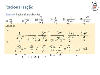 Racionalização
Exemplo: Racionalize as frações:
1
2
3 3
5
(a) (b)
2
3
2
(c)
2
5
9
(d)
1
3 −
2
(e)
2
1 +
2
(f)
Solução:
(e)
(f)
=
1 3 + 2 3 +
2
∙ =
3 − 2 3 + 2 32 − 2
2
=
3 +
2
9 −
2
=
3 +
2
7
.
1
3 −
2
∙
2 1 −
2
2(1 −
2)
2
12 − 2
=
2 −
2
−1
= 2
−
2
.
2
1
+
=
=
2 1 + 2 1 − 2
 