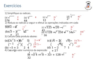 Exercícios
1) Simplifique os radicais.
(a)
576
(b) 3
64
(c)
12
3
(d)
27
2
4
4 2
3
43
2
2) Reduza os radicais a seguir e efetue as operações indicadas em cada
caso.
(a) 2 − 8
(b) 3 − 2 12
+ 27
(c) 125 + 20 −
45
(d) 3
128 + 3
250 + 3
54 −
3
16
−
2
0
4
5
103
2
3) Calcule cada produto abaixo:
(a) 2 5 + 8 5
− 1
(b) −5 + 3 2 4
− 2
(c) 6 − 2 9 −
6
(d) 1 − 2 7 1
+ 27
4) Calcule o valor numérico da expressão
2 + 6
5
17 2 −
26
11 6 −
24
−27
4
2
4
6
1 1
1
82 + 4 + 8 − 322 + 1282 −
32
 