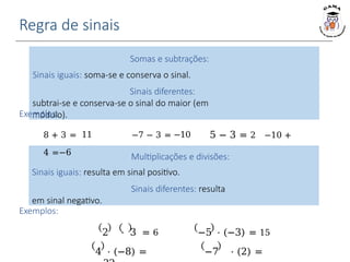 Regra de sinais
Somas e subtrações:
Sinais iguais: soma-se e conserva o sinal.
Sinais diferentes:
subtrai-se e conserva-se o sinal do maior (em
módulo).
Multiplicações e divisões:
Sinais iguais: resulta em sinal positivo.
Sinais diferentes: resulta
em sinal negativo.
Exemplos:
8 + 3 = 11 −7 − 3 = −10 5 − 3 = 2 −10 +
4 =−6
Exemplos:
−5 ⋅ (−3) = 15
−7 ⋅ (2) =
2 ⋅ 3 = 6
4 ⋅ (−8) =
 