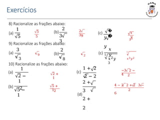 Exercícios
8) Racionalize as frações abaixo:
5
5
2
39
𝑥
𝑦
𝑦2
1
5
(a)
2
3
3
(b) �
�
(c)
𝑦
𝑦
3
9 4
2
9) Racionalize as frações abaixo:
3
3
3
(a)
2
4
8
(b)
5
𝑥3𝑦2
𝑥
𝑦
5
𝑥2𝑦
3
(c)
10) Racionalize as frações abaixo:
5 +
12
5 −
1
(b) 4 − 2 2 + 2 3 −
6
2
−3 2 −
4 2
1 + 2
(c)
2 − 2
2 +
3
(d)
2 +
2
2 +
1
1
2 −
1
2
(a)
 