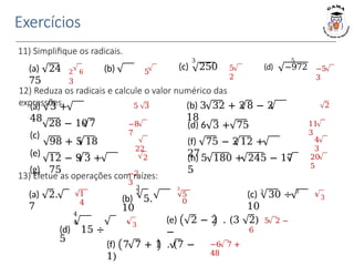 Exercícios
11) Simplifique os radicais.
(a) 24 (b)
75
3 5
(c) 250 (d) −972
2 6 5
3
5
2
−5
3
12) Reduza os radicais e calcule o valor numérico das
expressões.
(a) 3 +
48
(c)
(e)
(g)
28 − 10 7
98 + 5 18
12 − 9 3 +
75
5 3
−8
7
22
2
−2
3
(b) 3 32 + 2 8 − 2
18
(d) 6 3 + 75
(f) 75 − 2 12 +
27
(h) 5 180 + 245 − 17
5
2
11
3
4
3
20
5
13) Efetue as operações com raízes:
(a) 2.
7
3
3
(b) 5.
10
(c) 3
30 ÷ 3
10
1
4
3
5
0
3
3
4
4
(d) 15 ÷
5
(e) 2 − 2 . (3
−
(f) 7 7 + 1 . (7 −
1)
2) 5 2 −
6
4
3
−6 7 +
48
 