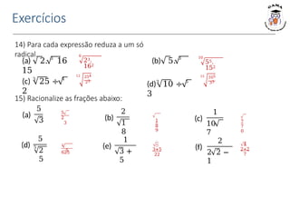 Exercícios
15) Racionalize as frações abaixo:
14) Para cada expressão reduza a um só
radical.
(a) 2. 3
16 (b) 5. 3
15
(c) 3
25 ÷ 4
2
(d)3
10 ÷ 5
3
5
2
3
1
8
9
7
7
0
3
625
5
−
3+5
22
4
2+2
7
6
23.
162
12 254
23
10
55.
152
15 105
33
(a)
5
3
(d)
5
5
2
5
(b)
2
1
8
(e)
1
3 +
5
(c)
1
10
7
(f)
2
2 2 −
1
 