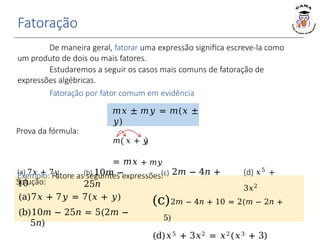 Fatoração
De maneira geral, fatorar uma expressão significa escreve-la como
um produto de dois ou mais fatores.
Estudaremos a seguir os casos mais comuns de fatoração de
expressões algébricas.
Fatoração por fator comum em evidência
𝑚𝑥 ± 𝑚𝑦 = 𝑚(𝑥 ±
𝑦)
(b) 10𝑚 −
25𝑛
Solução:
(a)7𝑥 + 7𝑦 = 7(𝑥 + 𝑦)
(b)10𝑚 − 25𝑛 = 5(2𝑚 −
5𝑛)
(a) 7𝑥 + 7𝑦 (c) 2𝑚 − 4𝑛 +
10
(d) 𝑥5
+
3𝑥2
(c)2𝑚 − 4𝑛 + 10 = 2(𝑚 − 2𝑛 +
5)
(d)𝑥5 + 3𝑥2 = 𝑥2(𝑥3 + 3)
Prova da fórmula:
𝑚 𝑥 + 𝑦
= 𝑚𝑥 + 𝑚𝑦
Exemplo: Fatore as seguintes expressões:
 