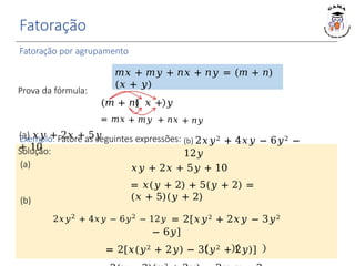 Fatoração
Fatoração por agrupamento
𝑚𝑥 + 𝑚𝑦 + 𝑛𝑥 + 𝑛𝑦 = (𝑚 + 𝑛)
(𝑥 + 𝑦)
Solução:
(a)
(a) 𝑥𝑦 + 2𝑥 + 5𝑦
+ 10
(b) 2𝑥𝑦2 + 4𝑥𝑦 − 6𝑦2 −
12𝑦
𝑥𝑦 + 2𝑥 + 5𝑦 + 10
= 𝑥(𝑦 + 2) + 5(𝑦 + 2) =
(𝑥 + 5)(𝑦 + 2)
Prova da fórmula:
(𝑚 + 𝑛) 𝑥 + 𝑦
= 𝑚𝑥 + 𝑚𝑦 + 𝑛𝑥 + 𝑛𝑦
Exemplo: Fatore as seguintes expressões:
(b)
2𝑥𝑦2
+ 4𝑥𝑦 − 6𝑦2
− 12𝑦 = 2[𝑥𝑦2 + 2𝑥𝑦 − 3𝑦2
− 6𝑦]
= 2[𝑥(𝑦2 + 2𝑦) − 3(𝑦2 + 2𝑦)]
 