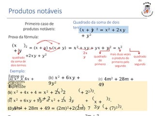 Produtos notáveis
𝑥
+ 𝑦
2 = (𝑥 + 𝑦) ∙ (𝑥 + 𝑦) = 𝑥2 + 𝑥𝑦 + 𝑦𝑥 + 𝑦2 = 𝑥2
+2𝑥𝑦 + 𝑦2
Quadrado da soma de dois
termos
𝑥 + 𝑦 2 = 𝑥2 + 2𝑥𝑦
+ 𝑦2
2𝑥
𝑦 quadrado
do
primeiro
quadrado
do
segundo
mais duas vezes
o produto do
primeiro pelo
segundo
quadrado
da soma de
dois termos
Exemplo:
Fatore as
seguintes
expressõe
s:
Prova da fórmula:
2.
𝑥 +
3𝑦
2.
Primeiro caso de
produtos notáveis:
2.
Solução:
(a) 𝑥2 + 4𝑥 + 4 = 𝑥2 + 2𝑥 2 + 22
= 𝑥 + 2
(a) 𝑥2 + 4𝑥 +
4
(b) 𝑥2 + 6𝑥𝑦 +
9𝑦2
(b) 𝑥2 + 6𝑥𝑦 + 9𝑦2 = 𝑥2 + 2𝑥 3𝑦 +
(3𝑦)2 =
(c) 4𝑚2 + 28𝑚 +
49
(c) 4𝑚2 + 28𝑚 + 49 = (2𝑚)2+2(2𝑚) 7 + (7)2
 