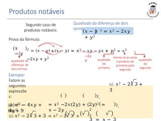 Produtos notáveis
𝑥
− 𝑦
2 = (𝑥 − 𝑦) ∙ (𝑥 − 𝑦) = 𝑥2 − 𝑥𝑦 − 𝑦𝑥 + 𝑦2 = 𝑥2
−2𝑥𝑦 + 𝑦2
Quadrado da diferença de dois
termos
𝑥 − 𝑦 2 = 𝑥2 − 2𝑥𝑦
+ 𝑦2
−2𝑥
𝑦 quadrado
do
primeiro
quadrado
do
segundo
menos duas vezes
o produto do
primeiro pelo
segundo
Prova da fórmula:
2.
Segundo caso de
produtos notáveis:
(c) 𝑥2 − 2𝑥 3 +
3
(b) 𝑥2 − 4𝑥𝑦 +
4𝑦2
quadrado da
diferença de
dois termos
Exemplo:
Fatore as
seguintes
expressõe
s:
(a) 𝑥2 −
6𝑥 + 9
= 𝑥2 −2𝑥(2𝑦) + (2𝑦)2 =
𝑥 − 2𝑦
2.
(c) 𝑥2 − 2𝑥 3 + 3 = 𝑥2 − 2𝑥 3 +
2
2
3 = 𝑥 − 3
 