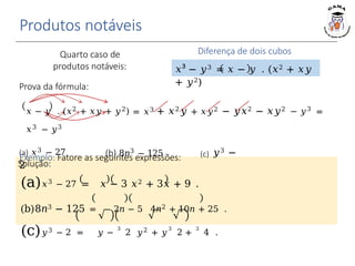 Solução:
(a)𝑥3 − 27 = 𝑥 − 3 𝑥2 + 3𝑥 + 9 .
(b)8𝑛3 − 125 = 2𝑛 − 5 4𝑛2 + 10𝑛 + 25 .
(c)𝑦3 − 2 = 𝑦 −
3
2 𝑦2 + 𝑦
3
2 +
3
4 .
Produtos notáveis
Diferença de dois cubos
𝑥³ − 𝑦3 = 𝑥 − 𝑦 . (𝑥2 + 𝑥𝑦
+ 𝑦2)
(b) 8𝑛3 − 125
(a) 𝑥3 − 27 (c) 𝑦3 −
2
Quarto caso de
produtos notáveis:
Prova da fórmula:
𝑥 − 𝑦 . (𝑥2 + 𝑥𝑦 + 𝑦2) = 𝑥3 + 𝑥2𝑦 + 𝑥𝑦2 − 𝑦𝑥2 − 𝑥𝑦2 − 𝑦3
=
𝑥3 − 𝑦3
Exemplo: Fatore as seguintes expressões:
 