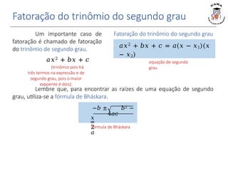 Fatoração do trinômio do segundo grau
Um importante caso de
fatoração é chamado de fatoração
do trinômio de segundo grau.
𝑎𝑥2 + 𝑏𝑥 + 𝑐
(trinômio pois há
três termos na expressão e de
segundo grau, pois o maior
expoente é dois).
Fatoração do trinômio do segundo grau
𝑥1 e 𝑥2 são as raízes da
equação de segundo
grau
𝑎𝑥2 + 𝑏𝑥 + 𝑐 = 𝑎(𝑥 − 𝑥1)(𝑥
− 𝑥2)
Lembre que, para encontrar as raízes de uma equação de segundo
grau, utiliza-se a fórmula de Bháskara.
−𝑏 ± 𝑏2 −
4𝑎𝑐
𝑥
=
2
𝑎
fórmula de Bháskara
 