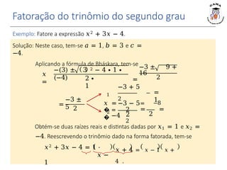 Fatoração do trinômio do segundo grau
𝑥
=
−(3) ± 3 2 − 4 ∙ 1 ∙
(−4) 2 ∙
1
Exemplo: Fatore a expressão 𝑥2 + 3𝑥 − 4.
Solução: Neste caso, tem-se 𝑎 = 1, 𝑏 = 3 e 𝑐 =
−4.
Aplicando a fórmula de Bháskara, tem-se−3 ± 9 +
16
= 2
=
−3 ±
5 2
1
�
�
2
2
−3 + 5
2
𝑥 = =
2
2
=
1
2
−3 − 5 −8
= = =
−4
Obtém-se duas raízes reais e distintas dadas por 𝑥1 = 1 e 𝑥2 =
−4. Reescrevendo o trinômio dado na forma fatorada, tem-se
𝑥 + 4 = 𝑥 − 1 𝑥 +
4 .
𝑥2 + 3𝑥 − 4 = 1 ⋅
𝑥 −
1
 