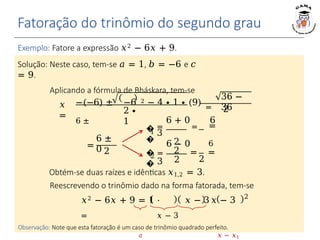 Fatoração do trinômio do segundo grau
𝑥
=
2 ∙
1
Exemplo: Fatore a expressão 𝑥2 − 6𝑥 + 9.
Solução: Neste caso, tem-se 𝑎 = 1, 𝑏 = −6 e 𝑐
= 9.
Aplicando a fórmula de Bháskara, tem-se
−(−6) ± −6 2 − 4 ∙ 1 ∙ (9) =
6 ±
36 −
36
2
=
6 ±
0 2
�
�
1
�
�
2
2
6 + 0 6
= = =
3
2
2
2
6 − 0 6
= = =
3
Obtém-se duas raízes e idênticas 𝑥1,2 = 3.
Reescrevendo o trinômio dado na forma fatorada, tem-se
2
𝑥2 − 6𝑥 + 9 = 1 ⋅ 𝑥 − 3𝑥 − 3
= 𝑥 − 3
𝑎 𝑥 − 𝑥1
Observação: Note que esta fatoração é um caso de trinômio quadrado perfeito.
 