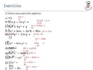 Exercícios
1) Fatore cada expressão algébrica:
𝑥(𝑦 −
1)
(𝑦 + 1)(4𝑦5 +
1)
3 𝑥𝑦 − 2
2
(d) 2𝑎3 + 6𝑎𝑥 − 3𝑎2𝑏 − 9𝑏𝑥 (𝑎2 + 3𝑥)
(2𝑎 − 3𝑏)
𝑦2 − 3𝑚𝑥
2
3𝑎𝑥
− 𝑏3
2
(10 − 𝑥𝑦)(10
+ 𝑥𝑦)
𝑎(𝑥 − 𝑦)(𝑥 +
𝑦)
𝑥(5𝑥 − 4)(5𝑥 +
4)
5𝑥𝑦(5 − 𝑦 +
3𝑥𝑦)
(a) 𝑥𝑦
− 𝑥
(b) 25𝑥𝑦 − 5𝑥𝑦2 +
15𝑥2𝑦2
(c) 4𝑦6 + 4𝑦5 + 𝑦
+ 1
(e)3𝑥2𝑦2 − 12𝑥𝑦 +
12
(f)𝑦4 − 6𝑚𝑥𝑦2 +
9𝑚2𝑥2
(g)9𝑎2𝑥2 − 6𝑎𝑏3𝑥
+ 𝑏6
(h)100 −
𝑥2𝑦2
(i)𝑎𝑥2 − 𝑎𝑦2
(j) 25𝑥3 −
16𝑥
(𝑥 + 3)(𝑥 −
4)
2(𝑥 − 1)(𝑥 −
2)
(l) 2𝑥2 − 6𝑥
 
