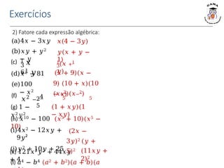 Exercícios
2) Fatore cada expressão algébrica:
(a)4𝑥 − 3𝑥𝑦
(b)𝑥𝑦 + 𝑦2
− 𝑦
(d)𝑥2 − 81
(e)100
− 𝑥2
(g) 1 −
𝑥2𝑦2
(h) 𝑥10 − 100 (𝑥5 + 10)(𝑥5 −
10)
(i)4𝑥2 − 12𝑥𝑦 +
9𝑦²
(j)𝑦2 + 10𝑦 + 25
(k) 121𝑥2𝑦2 + 44𝑥𝑦
+ 4
(l) 𝑎4 − 𝑏4 (𝑎2 + 𝑏2)(𝑎 + 𝑏)(𝑎
𝑥(4 − 3𝑦)
𝑦(𝑥 + 𝑦 −
1)
3
2
1
(𝑥 +1
𝑦)
(𝑥 + 9)(𝑥 −
9) (10 + 𝑥)(10
− 𝑥)
(𝑥+2
)(𝑥−2
)
5 5
(1 + 𝑥𝑦)(1
− 𝑥𝑦)
(2𝑥 −
3𝑦)2 (𝑦 +
5)2 (11𝑥𝑦 +
2)2
(c)
3
6
1
𝑥
+1
𝑦
(f)
𝑥2 −
4
2
5
 