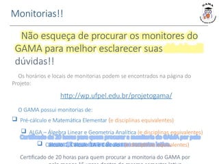 Monitorias!!
Não esqueça de procurar os monitores do
GAMA para melhor esclarecer suas
dúvidas!!
Os horários e locais de monitorias podem se encontrados na página do
Projeto:
http://wp.ufpel.edu.br/projetogama/
O GAMA possui monitorias de:
 Pré-cálculo e Matemática Elementar (e disciplinas equivalentes)
 ALGA – Álgebra Linear e Geometria Analítica (e disciplinas equivalentes)
 Cálculo 1, Cálculo 1A e Cálculo I (e disciplinas equivalentes)
Certificado de 20 horas para quem procurar a monitoria do GAMA por
 