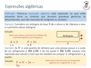 Expressões algébricas
Definição: Chama-se expressão algébrica toda expressão na qual estão
presentes letras ou símbolos que denotam grandezas genéricas ou
desconhecidas, que são chamadas de incógnitas ou variáveis.
Exemplo: Considere um retângulo de base 3 𝑚 e altura 𝑥 𝑚. Expresse a área
e o perímetro desse retângulo.
𝐴 = 3
∙ 𝑥
𝑃 = 2𝑥
+ 6
Solução:
Neste caso, a área e o perímetro do retângulo são
expressões algébricas com incógnita 𝑥.
Retângulo �
�
3
Exemplo: Se 𝑉 é uma quantia de dinheiro que uma pessoa possui e o custo
de um refrigerante é 𝑅$ 2,00 e de um pastel é 𝑅$ 3,00; escreva uma
expressão que calcule o troco que ela receberá ao comprar 𝑥 refrigerantes e 𝑦
pastéis.
Solução:
𝑇 = 𝑉 − 2𝑥 −
3𝑦
Neste caso, o valor do troco é uma expressão
algébrica com incógnitas V, 𝑥 e 𝑦.
 