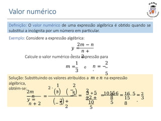 Valor numérico
2𝑚
− 𝑛
𝑦 =
𝑛 + 2
3
=
.
Definição: O valor numérico de uma expressão algébrica é obtido quando se
substitui a incógnita por um número em particular.
Exemplo: Considere a expressão algébrica:
2𝑚 − 𝑛
𝑛 +
2
𝑦 =
.
Calcule o valor numérico desta expressão para
1
𝑚 =
3
2
𝑛 = −
.
5
e
=
2 ⋅
1 2
3 −
−
5
−
2
5
+
2
=
2 +
2
3 5
−2 +
10
5
=
Solução: Substituindo os valores atribuídos a 𝑚 e 𝑛 na expressão
algébrica,
obtém-se:
10 + 6
15
8
5
= ⋅
16 5 2
15
8
 