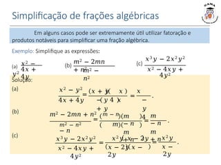 Simplificação de frações algébricas
Exemplo: Simplifique as expressões:
𝑥 + 𝑦 𝑥
− 𝑦 4 𝑥
+ 𝑦
=
𝑚
− 𝑛
𝑚
+ 𝑛
.
=
𝑥2𝑦 𝑥 − 2𝑦
𝑥 − 2𝑦 𝑥 −
2𝑦
(a) 𝑥2 −
𝑦2
4𝑥 +
4𝑦
𝑚2 − 2𝑚𝑛
+ 𝑛2
𝑚2 −
𝑛2
(b)
𝑥3𝑦 − 2𝑥2𝑦2
(c)
𝑥2 − 4𝑥𝑦 +
4𝑦2
=
𝑥
−
𝑦
4
.
𝑥2 − 𝑦2
=
4𝑥 + 4𝑦
Solução:
(a)
(b) 𝑚2 − 2𝑚𝑛 + 𝑛2 𝑚 − 𝑛
=
𝑚2 − 𝑛2 𝑚
− 𝑛
𝑚
− 𝑛
𝑚
+ 𝑛
𝑥3𝑦 − 2𝑥2𝑦2
𝑥2 − 4𝑥𝑦 +
4𝑦2
(c)
=
𝑥2𝑦
𝑥 −
2𝑦
.
Em alguns casos pode ser extremamente útil utilizar fatoração e
produtos notáveis para simplificar uma fração algébrica.
 