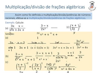 Multiplicação/divisão de frações algébricas
Exemplo. Calcule:
3𝑥 𝑥 − 2 3𝑥(𝑥 − 2) 3𝑥2 −
6𝑥
3𝑥2 −
6𝑥
3 − 𝑥
2𝑥2
𝑥2 + 𝑥
÷
𝑥 + 1
=
𝑥2 + 𝑥
⋅
2𝑥2
3 − 𝑥 𝑥 + 1
=
3
− 𝑥
𝑥(𝑥 + 1)
2𝑥2
2𝑥
3
𝑥 + 1 3
− 𝑥
⋅ =
.
Assim como foi definida a multiplicação/divisão/potências de números
racionais, efetua-se a multiplicação/divisão/potências de frações algébricas.
⋅
3𝑥 𝑥 −
2
𝑥 + 1 3𝑥 +
1
Solução:
(a)
⋅ = = =
.
𝑥 + 1 3𝑥 + 1 (𝑥 + 1)(3𝑥 + 1) 3𝑥2 + 𝑥 + 3𝑥 + 1 3𝑥2 + 4𝑥
+ 1
(b)
(a)
3 − 𝑥
2𝑥2
(b)
𝑥2 + 𝑥
÷
𝑥 +
1
𝑥 +
22
𝑦
−
2
(c)
(c)
𝑥 +
2
=
2𝑦
𝑥 +
2
−2 2
=
2
𝑦
2
𝑥 +
2
2
=
4𝑦2
𝑥2 + 4𝑥 +
.
 