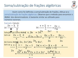 Soma/subtração de frações algébricas
Exemplo: Calcule:
Solução: (a) Como 𝑚𝑚𝑐 𝑥, 3𝑥 = 3𝑥,
tem-se 2𝑥 − 3 2
−
𝑥
3𝑥
= 3 2𝑥 − 3− 2 =
3𝑥
6𝑥 − 9 −
2
3𝑥
=
6𝑥 −
11
3𝑥
.
(b) Como 𝑚𝑚𝑐 2𝑥, 3𝑥2, 6𝑥 = 6𝑥2,
tem-se 𝑥 + 2 𝑥 −
1
−
2𝑥 3𝑥2
+ =
2𝑥 − 1 3𝑥 𝑥 +
2
6𝑥
− 2 𝑥 − 1 +
𝑥(2𝑥 − 1)
6𝑥2
=
3𝑥2 + 6𝑥 − 2𝑥 + 2 + 2𝑥2
− 𝑥
=
5𝑥2 + 3𝑥 +
2
.
�
�
2𝑥 − 3 2
−
3
𝑥
(a)
𝑥 + 2 𝑥 −
1
−
2𝑥 3𝑥2
+
2𝑥 −
1 6
𝑥
(b)
Assim como foi definida a soma/subtração de frações, efetua-se a
soma/subtração de frações algébricas. Observe que o método para encontrar o
𝑚𝑚𝑐 dos denominadores é bastante similar ao utilizado para
números racionais.
 