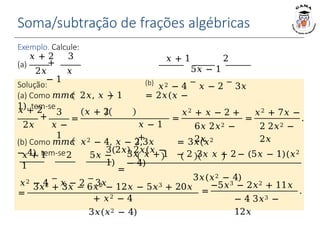 Exemplo. Calcule:
Solução:
(a) Como 𝑚𝑚𝑐 2𝑥, 𝑥 − 1 = 2𝑥(𝑥 −
1), tem-se
(b) Como 𝑚𝑚𝑐 𝑥2 − 4, 𝑥 − 2,3𝑥 = 3𝑥(𝑥2
− 4), tem-se
𝑥 + 2
+
2𝑥
3
𝑥 −
1
=
𝑥 + 2
𝑥 − 1
+
3(2𝑥) 2𝑥(𝑥 −
1)
=
𝑥2 + 𝑥 − 2 +
6𝑥 2𝑥2 −
2𝑥
=
𝑥2 + 7𝑥 −
2 2𝑥2 −
2𝑥
.
𝑥 + 1 2 5𝑥 −
1
𝑥2 − 4
−
𝑥 − 2
−
3𝑥
3𝑥 𝑥 + 1 − 2 3𝑥 𝑥 + 2 − (5𝑥 − 1)(𝑥2
− 4)
=
3𝑥(𝑥2 − 4)
=
3𝑥2 + 3𝑥 − 6𝑥2 − 12𝑥 − 5𝑥3 + 20𝑥
+ 𝑥2 − 4
3𝑥(𝑥2 − 4)
=
−5𝑥3 − 2𝑥2 + 11𝑥
− 4 3𝑥3 −
12𝑥
.
𝑥 + 2 3
+
2𝑥 𝑥
− 1
(a)
𝑥 + 1 2
5𝑥 − 1
(b)
𝑥2 − 4
−
𝑥 − 2
−
3𝑥
Soma/subtração de frações algébricas
 