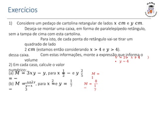 Exercícios
1) Considere um pedaço de cartolina retangular de lados 𝑥 𝑐𝑚 e 𝑦 𝑐𝑚.
Deseja-se montar uma caixa, em forma de paralelepípedo retângulo,
sem a tampa de cima com esta cartolina.
Para isto, de cada ponta do retângulo vai-se tirar um
quadrado de lado
2 𝑐𝑚 (estamos então considerando 𝑥 > 4 e 𝑦 > 4).
Com estas informações, monte a expressão que informa o
volume
dessa caixa. 𝑉 = 2 ∙ 𝑥 − 4
∙ 𝑦 − 4
2) Em cada caso, calcule o valor
numérico: 1
2
(a) 𝑀 = 3𝑥𝑦 − 𝑦, para 𝑥 = − e 𝑦
= −
2
5
2
𝑦−𝑥
3
(b) 𝑀 = 𝑥+2𝑦
, para 𝑥 =e 𝑦 =
−
1
7
𝑀 =
1
𝑀 =
−
8
1
7
 
