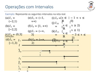 Operações com Intervalos
Exemplo: Represente os seguintes intervalos na reta real.
(a)𝐼1 =
(−2,1)
(b)𝐼2 =
[−2,2]
(c)𝐼3 = (0,3]
(d)𝐼4 =
[−1,3)
(e)𝐼5 = (−1,
+∞)
(f)𝐼6 = [1, +∞)
(g)𝐼7 = (−∞,
3]
(h)𝐼8 = (−∞,
2)
− 1 < 𝑥 ≤
0}
𝑥 ≥ 2}
𝑥 ≤ 1}
− 3 ≤ 𝑥 ≤
2}
(i)𝐼9 =
(j)𝐼10
=
(k)𝐼11
=
(l)𝐼12
=
𝑥 ∈
ℝ
𝑥 ∈
ℝ
𝑥 ∈
ℝ
𝑥 ∈
ℝ
3
Solução:
𝐼7
2
𝐼
8
−
1
0
2
𝐼9
𝐼1
0
1
𝐼1
1
−
3
𝐼1 2
 