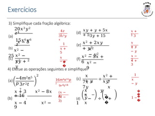 Exercícios
1
𝑥 +
5
𝑥
− 𝑦
�
�
4𝑧
3
3𝑥3𝑦
4
𝑥
+ 𝑦
𝑥
− 𝑦
3) Simplifique cada fração algébrica:
𝑥 +
1 3
𝑥 −
2
𝑥 +
3
𝑥 − 5
(b)
𝑥2 −
25
(c)
𝑥2 −
𝑦2
𝑥𝑦 +
𝑦
2
20𝑥3𝑦2
𝑧4
(a)
15𝑥6𝑦6
𝑧 (e)
𝑥2
− 𝑦2
(d)
𝑥𝑦 + 𝑦 + 5𝑥
+ 53𝑦 + 15
𝑥2 + 2𝑥𝑦
+ 𝑦2
(f)
𝑥2 − 5𝑥 +
6 𝑥2 −
9
4) Efetue as operações seguintes e simplifique:
16𝑚4𝑛10𝑝
2
9𝑟4𝑡14
(a)
−4𝑚2𝑛5
𝑝 3𝑟2𝑡
7
2 1
𝑥
− 𝑦
(c)
𝑥
+ 𝑦
7𝑥 −
7𝑦
÷
𝑥2 +
𝑥𝑦
7
𝑥
(𝑥 −
4)
(𝑥 −
3)
𝑥 + 3 𝑥2 − 8𝑥
+ 16
(b) ⋅
𝑥 − 4 𝑥2 −
9
�
�
1 −�
�
𝑦
𝑥
�
�
𝑥 𝑦
𝑥
(d) − ÷ +
1
 