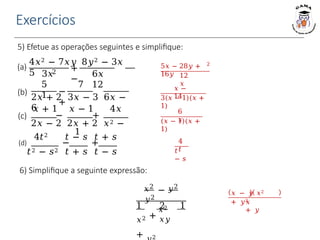 Exercícios
5) Efetue as operações seguintes e simplifique:
5𝑥 − 28𝑦 +
16𝑦
2
12
𝑥
𝑥 −
14
3(𝑥 − 1)(𝑥 +
1)
6
𝑥
(𝑥 − 1)(𝑥 +
1)
4
𝑡
𝑡
− 𝑠
(a) 2
+
−
4𝑥2 − 7𝑥𝑦 8𝑦2 − 3𝑥
5 6𝑥
12
(b) −
+
3𝑥
5 7
1
2𝑥 + 2 3𝑥 − 3 6𝑥 −
6
(c)
𝑥 + 1 𝑥 − 1 4𝑥
− +
2𝑥 − 2 2𝑥 + 2 𝑥2 −
1
4𝑡2 𝑡 − 𝑠 𝑡 + 𝑠
(d) − +
𝑡2 − 𝑠2 𝑡 + 𝑠 𝑡 − 𝑠
𝑦2
6) Simplifique a seguinte expressão:
𝑥2 𝑦2
−
𝑥2
1 2 1
𝑥2 + 𝑥𝑦
+ 2
𝑥 − 𝑦 𝑥2
+ 𝑦2
𝑥
+ 𝑦
 