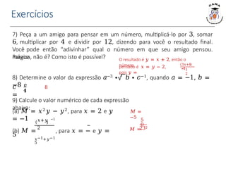 Exercícios
9) Calcule o valor numérico de cada expressão
abaixo:
(a) 𝑀 = 𝑥2𝑦 − 𝑦2, para 𝑥 = 2 e 𝑦
= −1 𝑥+𝑦 −1
2
(b) 𝑀 = , para 𝑥 = − e 𝑦 =
5
𝑥−1+𝑦−1
5
𝑀 =
−5
5
0
𝑀 =
232
7) Peça a um amigo para pensar em um número, multiplicá-lo por 3, somar
6, multiplicar por 4 e dividir por 12, dizendo para você o resultado final.
Você pode então “adivinhar” qual o número em que seu amigo pensou.
Parece
mágica, não é? Como isto é possível? O resultado é 𝑦 = 𝑥 + 2, então o
número
pensado é 𝑥 = 𝑦 − 2,
pois 𝑦 =
3𝑥+6
∙41
2
𝑐
=
8) Determine o valor da expressão 𝑎−3 ∙ 3
𝑏 ∙ 𝑐−1, quando 𝑎 = −1, 𝑏 =
−8 e
1
4
8
 