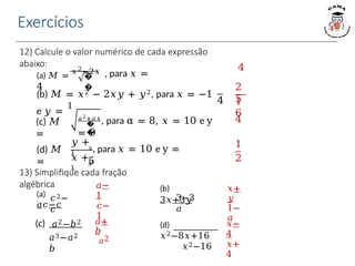 Exercícios
12) Calcule o valor numérico de cada expressão
abaixo: 4
(a) 𝑀 = 𝑥2−2𝑥 , para 𝑥 =
4
�
� 2
5
1
6
(b) 𝑀 = 𝑥2 − 2𝑥𝑦 + 𝑦2, para 𝑥 = −1
e 𝑦 =
1
4
4
(c) 𝑀
=
𝑎2+𝑎𝑥
, para α = 8, 𝑥 = 10 e y
= 9
�
�
(d) 𝑀
=
𝑦 +
1
𝑥, para 𝑥 = 10 e y =
5
𝑥 +
1
𝑦
13) Simplifique cada fração
algébrica
1
2
𝑎−
1
𝑐−
1
(a)
𝑎𝑐−𝑐
𝑐2−
𝑐
𝑥+
𝑦
1−
𝑎
(b)
3𝑥+3𝑦
3−3
𝑎
𝑎+
𝑏
𝑎2
(c) 𝑎2−𝑏2
𝑎3−𝑎2
𝑏
𝑥−
4
𝑥+
4
(d)
𝑥2−8𝑥+16
𝑥2−16
 