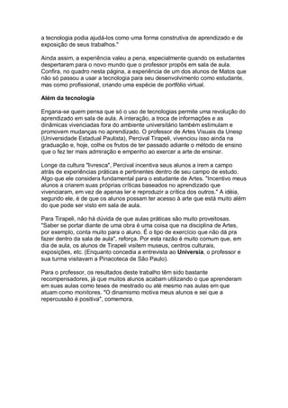 a tecnologia podia ajudá-los como uma forma construtiva de aprendizado e de
exposição de seus trabalhos."

Ainda assim, a experiência valeu a pena, especialmente quando os estudantes
despertaram para o novo mundo que o professor propôs em sala de aula.
Confira, no quadro nesta página, a experiência de um dos alunos de Matos que
não só passou a usar a tecnologia para seu desenvolvimento como estudante,
mas como profissional, criando uma espécie de portfólio virtual.

Além da tecnologia

Engana-se quem pensa que só o uso de tecnologias permite uma revolução do
aprendizado em sala de aula. A interação, a troca de informações e as
dinâmicas vivenciadas fora do ambiente universitário também estimulam e
promovem mudanças no aprendizado. O professor de Artes Visuais da Unesp
(Universidade Estadual Paulista), Percival Tirapeli, vivenciou isso ainda na
graduação e, hoje, colhe os frutos de ter passado adiante o método de ensino
que o fez ter mais admiração e empenho ao exercer a arte de ensinar.

Longe da cultura "livresca", Percival incentiva seus alunos a irem a campo
atrás de experiências práticas e pertinentes dentro de seu campo de estudo.
Algo que ele considera fundamental para o estudante de Artes. "Incentivo meus
alunos a criarem suas próprias críticas baseados no aprendizado que
vivenciaram, em vez de apenas ler e reproduzir a crítica dos outros." A idéia,
segundo ele, é de que os alunos possam ter acesso à arte que está muito além
do que pode ser visto em sala de aula.

Para Tirapeli, não há dúvida de que aulas práticas são muito proveitosas.
"Saber se portar diante de uma obra é uma coisa que na disciplina de Artes,
por exemplo, conta muito para o aluno. É o tipo de exercício que não dá pra
fazer dentro da sala de aula", reforça. Por esta razão é muito comum que, em
dia de aula, os alunos de Tirapeli visitem museus, centros culturais,
exposições, etc. (Enquanto concedia a entrevista ao Universia, o professor e
sua turma visitavam a Pinacoteca de São Paulo).

Para o professor, os resultados deste trabalho têm sido bastante
recompensadores, já que muitos alunos acabam utilizando o que aprenderam
em suas aulas como teses de mestrado ou até mesmo nas aulas em que
atuam como monitores. "O dinamismo motiva meus alunos e sei que a
repercussão é positiva", comemora.
 