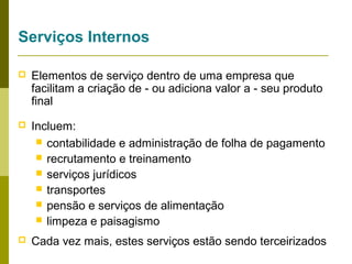 Serviços Internos


Elementos de serviço dentro de uma empresa que
facilitam a criação de - ou adiciona valor a - seu produto
final



Incluem:
 contabilidade e administração de folha de pagamento
 recrutamento e treinamento
 serviços jurídicos
 transportes
 pensão e serviços de alimentação
 limpeza e paisagismo



Cada vez mais, estes serviços estão sendo terceirizados

 