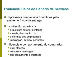 Evidência Física do Cenário de Serviços


Impressões criadas nos 5 sentidos pelo
ambiente físico da entrega



Inclui estilo, aparência







arquitetura exterior e interior
móveis, decoração, cor
uniformes dos empregados
iluminação, música, perfumes

Influencia o comportamento do comprador:




atrai atenção
comunica mensagem
cria ou aumenta o interesse

 