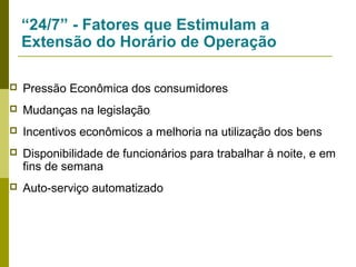 “24/7” - Fatores que Estimulam a
Extensão do Horário de Operação


Pressão Econômica dos consumidores



Mudanças na legislação



Incentivos econômicos a melhoria na utilização dos bens



Disponibilidade de funcionários para trabalhar à noite, e em
fins de semana



Auto-serviço automatizado

 