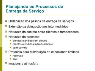 Planejando os Processos de
Entrega de Serviço


Ordenação dos passos da entrega de serviços



Extensão da delegação aos intermediários



Natureza do contato entre clientes e fornecedores



Natureza do processo






Protocolo para distribuição de capacidade limitada





clientes atendidos em grupos
clientes atendidos individualmente
auto-serviço
reservas
filas

Imagens e atmosfera

 