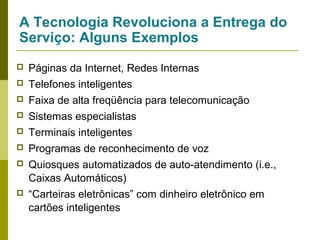 A Tecnologia Revoluciona a Entrega do
Serviço: Alguns Exemplos


Páginas da Internet, Redes Internas



Telefones inteligentes



Faixa de alta freqüência para telecomunicação



Sistemas especialistas



Terminais inteligentes



Programas de reconhecimento de voz



Quiosques automatizados de auto-atendimento (i.e.,
Caixas Automáticos)



“Carteiras eletrônicas” com dinheiro eletrônico em
cartões inteligentes

 