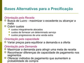 Bases Alternativas para a Precificação
Orientação pela Receita
 Busca de Lucro - maximizar o excedente ou alcançar a
meta
 Cobrir custos




custos integralmente alocados
custos de fornecer um determinado serviço
custos progressivos de uma venda extra

Orientação pela capacidade
 Variar preços para equilibrar a demanda e a oferta
Orientação pela Demanda
 Maximizar a demanda para atingir uma meta de receita
 Reconhecer diferenças de capacidade de pagamento nos
segmentos
 Oferecer métodos de pagamento que aumentem a
probabilidade de compra

 