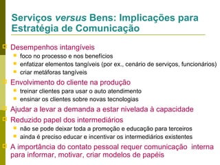 Serviços versus Bens: Implicações para
Estratégia de Comunicação


Desempenhos intangíveis






Envolvimento do cliente na produção






treinar clientes para usar o auto atendimento
ensinar os clientes sobre novas tecnologias

Ajudar a levar a demanda a estar nivelada à capacidade
Reduzido papel dos intermediários





foco no processo e nos benefícios
enfatizar elementos tangíveis (por ex., cenário de serviços, funcionários)
criar metáforas tangíveis

não se pode deixar toda a promoção e educação para terceiros
ainda é preciso educar e incentivar os intermediários existentes

A importância do contato pessoal requer comunicação interna
para informar, motivar, criar modelos de papéis

 