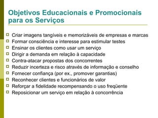 Objetivos Educacionais e Promocionais
para os Serviços











Criar imagens tangíveis e memorizáveis de empresas e marcas
Formar consciência e interesse para estimular testes
Ensinar os clientes como usar um serviço
Dirigir a demanda em relação à capacidade
Contra-atacar propostas dos concorrentes
Reduzir incerteza e risco através de informação e conselho
Fornecer confiança (por ex., promover garantias)
Reconhecer clientes e funcionários de valor
Reforçar a fidelidade recompensando o uso freqüente
Reposicionar um serviço em relação à concorrência

 
