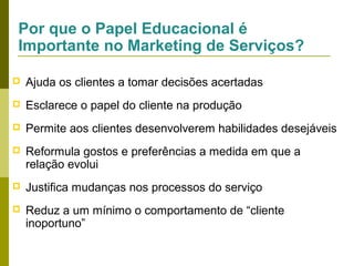 Por que o Papel Educacional é
Importante no Marketing de Serviços?


Ajuda os clientes a tomar decisões acertadas



Esclarece o papel do cliente na produção



Permite aos clientes desenvolverem habilidades desejáveis



Reformula gostos e preferências a medida em que a
relação evolui



Justifica mudanças nos processos do serviço



Reduz a um mínimo o comportamento de “cliente
inoportuno”

 