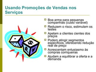 Usando Promoções de Vendas nos
Serviços








Boa arma para pequenas
companhias (custo variável)
Reduzem o risco, estimulam os
testes
Apelam a clientes cientes dos
preços
Podem atingir segmentos
específicos, oferecendo redução
real de preço
Acrescentam entusiasmo às
compras corriqueiras
Ajudam a equilibrar a oferta e a
demanda

 